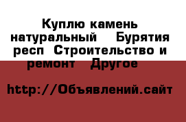 Куплю камень натуральный. - Бурятия респ. Строительство и ремонт » Другое   